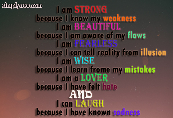 I am strong, because I know my weaknesses I am beautiful, because I am aware of my flaws I am fearless, because I can tell reality from illution I am wise, because I learn from my mistakes I am a lover, because I have felt hate and I can laugh, because I have known sadness