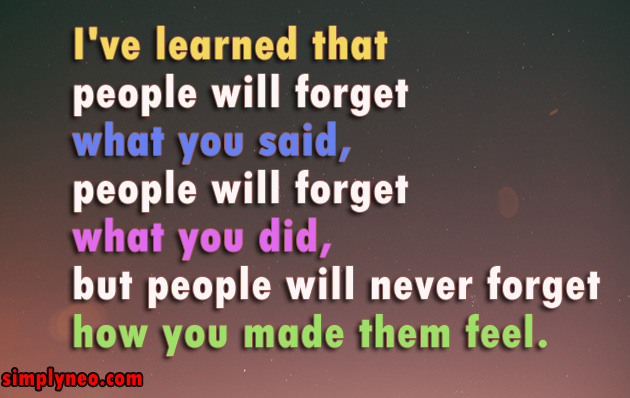 I've learned that people will forget what you said, people will forget what you did, but people will never forget how you made them feel.