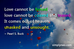 Love cannot be forced, love cannot be coaxed and teased. It comes out of heaven, unasked and unsought - Pearl S. Buck. Love quotes, Love cannot be forced quotes, don't force someone to love you, quotes about forcing someone to love you, forcing love in a relationship