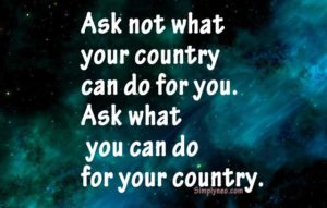 Ask not what your country can do for you. Ask what you can do for your country. – John Fitzgerald Kennedy