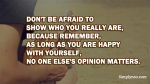 Don't be afraid to show who you really are, because remember, as long as you are happy with yourself, no one else's opinion matters.