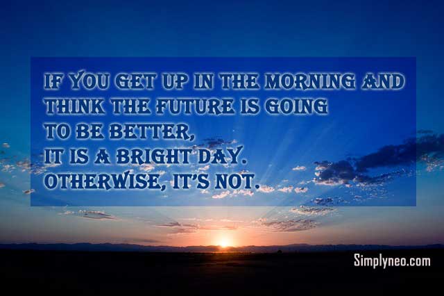 If you get up in the morning and think the future is going to be better, it is a bright day. Otherwise, it’s not.