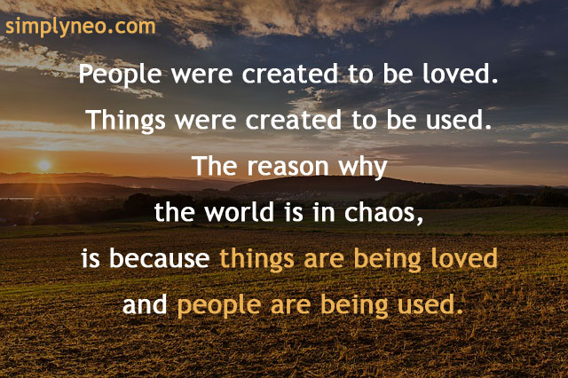 “People were created to be loved. Things were created to be used. The reason why the world is in chaos, is because things are being loved and people are being used.”― John Green