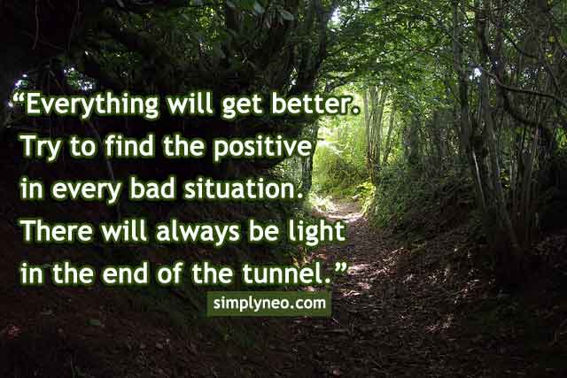 Everything will get better. Try to find the positive in every bad situation. There will always be light in the end of the tunnel.